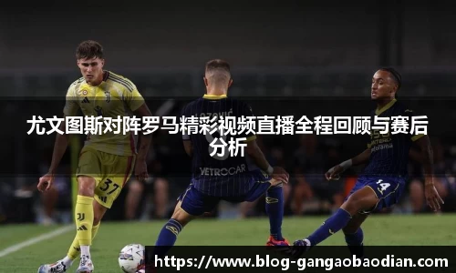 尤文图斯对阵罗马精彩视频直播全程回顾与赛后分析