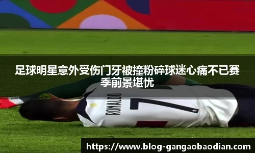 足球明星意外受伤门牙被撞粉碎球迷心痛不已赛季前景堪忧