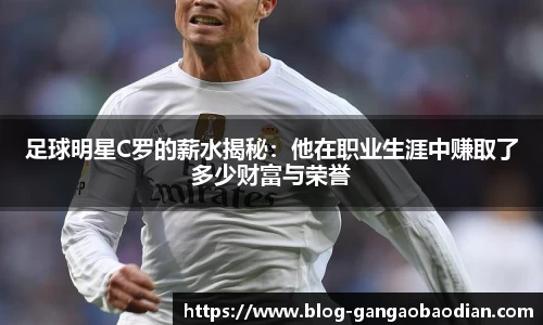足球明星C罗的薪水揭秘：他在职业生涯中赚取了多少财富与荣誉