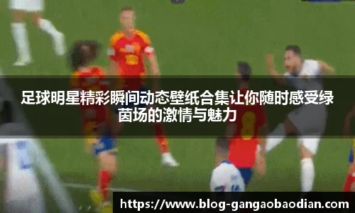 足球明星精彩瞬间动态壁纸合集让你随时感受绿茵场的激情与魅力