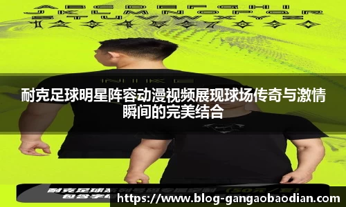 耐克足球明星阵容动漫视频展现球场传奇与激情瞬间的完美结合