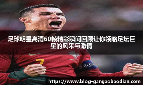 足球明星高清60帧精彩瞬间回顾让你领略足坛巨星的风采与激情